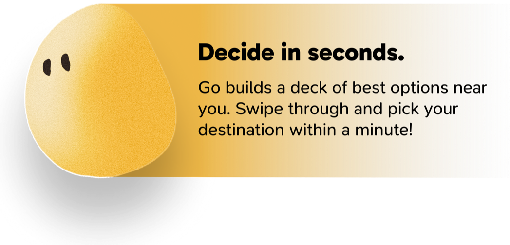Decide in seconds. Go builds a deck of best options near you. Swipe through and pick your destination within a minute!